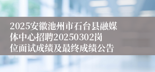 2025安徽池州市石台县融媒体中心招聘20250302岗位面试成绩及最终成绩公告