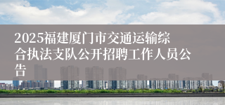 2025福建厦门市交通运输综合执法支队公开招聘工作人员公告