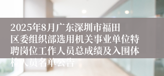 2025年8月广东深圳市福田区委组织部选用机关事业单位特聘岗位工作人员总成绩及入围体检人员名单公告