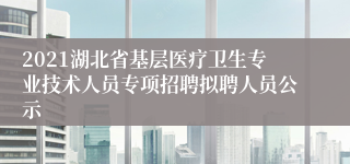 2021湖北省基层医疗卫生专业技术人员专项招聘拟聘人员公示