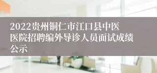 2022贵州铜仁市江口县中医医院招聘编外导诊人员面试成绩公示