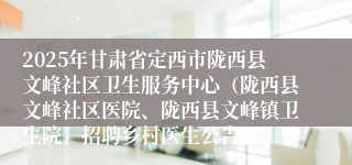 2025年甘肃省定西市陇西县文峰社区卫生服务中心（陇西县文峰社区医院、陇西县文峰镇卫生院）招聘乡村医生公告