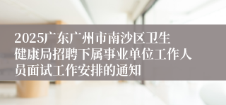 2025广东广州市南沙区卫生健康局招聘下属事业单位工作人员面试工作安排的通知