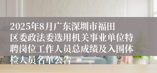2025年8月广东深圳市福田区委政法委选用机关事业单位特聘岗位工作人员总成绩及入围体检人员名单公告