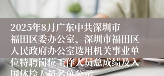 2025年8月广东中共深圳市福田区委办公室、深圳市福田区人民政府办公室选用机关事业单位特聘岗位工作人员总成绩及入围体检人员名单公示