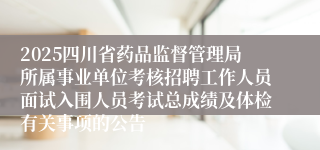 2025四川省药品监督管理局所属事业单位考核招聘工作人员面试入围人员考试总成绩及体检有关事项的公告