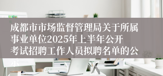 成都市市场监督管理局关于所属事业单位2025年上半年公开考试招聘工作人员拟聘名单的公示