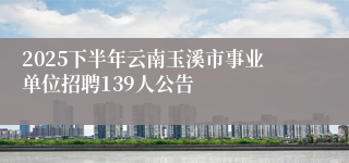 2025下半年云南玉溪市事业单位招聘139人公告