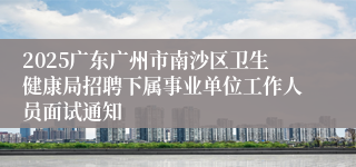 2025广东广州市南沙区卫生健康局招聘下属事业单位工作人员面试通知
