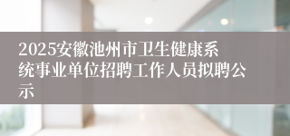 2025安徽池州市卫生健康系统事业单位招聘工作人员拟聘公示