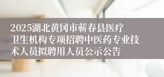 2025湖北黄冈市蕲春县医疗卫生机构专项招聘中医药专业技术人员拟聘用人员公示公告