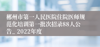 郴州市第一人民医院住院医师规范化培训第一批次招录88人公告_ 2022年度