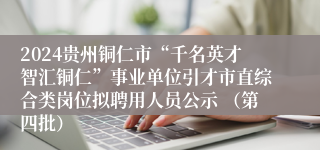 2024贵州铜仁市“千名英才智汇铜仁”事业单位引才市直综合类岗位拟聘用人员公示 (第四批)