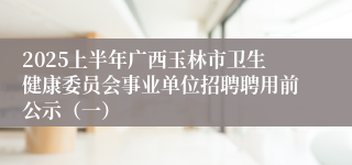 2025上半年广西玉林市卫生健康委员会事业单位招聘聘用前公示（一）