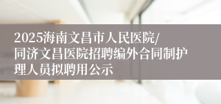 2025海南文昌市人民医院/同济文昌医院招聘编外合同制护理人员拟聘用公示