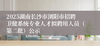 2025湖南长沙市浏阳市招聘卫健系统专业人才拟聘用人员（第二批）公示