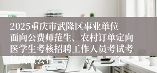 2025重庆市武隆区事业单位面向公费师范生、农村订单定向医学生考核招聘工作人员考试考核成绩公布