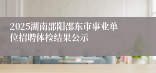 2025湖南邵阳邵东市事业单位招聘体检结果公示