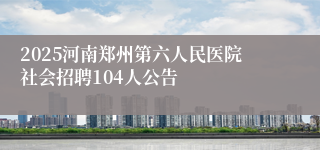 2025河南郑州第六人民医院社会招聘104人公告