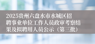 2025贵州六盘水市水城区招聘事业单位工作人员政审考察结果及拟聘用人员公示(第三批)