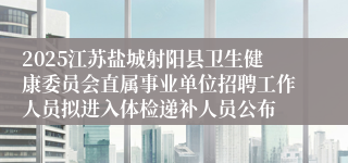 2025江苏盐城射阳县卫生健康委员会直属事业单位招聘工作人员拟进入体检递补人员公布