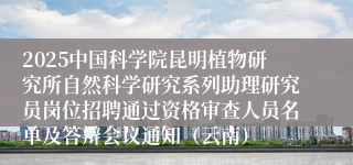 2025中国科学院昆明植物研究所自然科学研究系列助理研究员岗位招聘通过资格审查人员名单及答辩会议通知（云南）