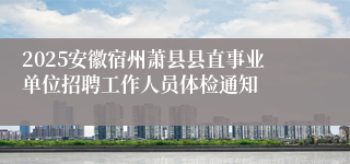 2025安徽宿州萧县县直事业单位招聘工作人员体检通知