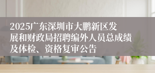 2025广东深圳市大鹏新区发展和财政局招聘编外人员总成绩及体检、资格复审公告