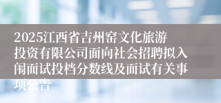 2025江西省吉州窑文化旅游投资有限公司面向社会招聘拟入闱面试投档分数线及面试有关事项公告