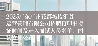 2025广东广州花都城投汇鑫运营管理有限公司招聘打印准考证时间及进入面试人员名单、面试安排公布