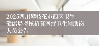2025四川攀枝花市西区卫生健康局考核招募医疗卫生辅助岗人员公告
