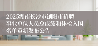 2025湖南长沙市浏阳市招聘事业单位人员总成绩和体检入围名单重新发布公告