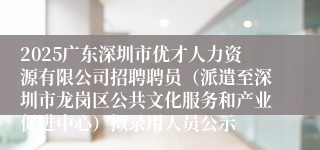 2025广东深圳市优才人力资源有限公司招聘聘员（派遣至深圳市龙岗区公共文化服务和产业促进中心）拟录用人员公示