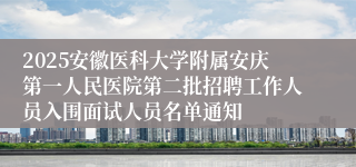 2025安徽医科大学附属安庆第一人民医院第二批招聘工作人员入围面试人员名单通知