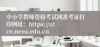 中小学教师资格考试网准考证打印网址：https://ntce.neea.edu.cn