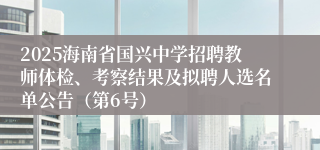 2025海南省国兴中学招聘教师体检、考察结果及拟聘人选名单公告(第6号)