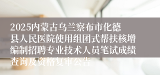 2025内蒙古乌兰察布市化德县人民医院使用组团式帮扶核增编制招聘专业技术人员笔试成绩查询及资格复审公告
