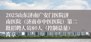 2025山东济南广安门医院济南医院（济南市中医医院）第二批招聘人员80人（控制总量）简章