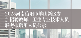 2025河南信阳市羊山新区参加招聘教师、卫生专业技术人员联考拟聘用人员公示