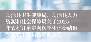 岳池县卫生健康局、岳池县人力资源和社会保障局关于2025年农村订单定向医学生体检结果及拟聘用人员公示的公告