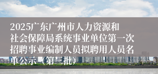 2025广东广州市人力资源和社会保障局系统事业单位第一次招聘事业编制人员拟聘用人员名单公示（第三批）