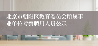 北京市朝阳区教育委员会所属事业单位考察聘用人员公示