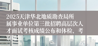 2025天津华北地质勘查局所属事业单位第三批招聘高层次人才面试考核成绩公布和体检、考察通知