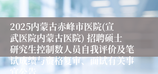 2025内蒙古赤峰市医院(宣武医院内蒙古医院) 招聘硕士研究生控制数人员自我评价及笔试成绩与资格复审、面试有关事宜公告