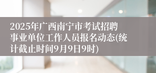 2025年广西南宁市考试招聘事业单位工作人员报名动态(统计截止时间9月9日9时)