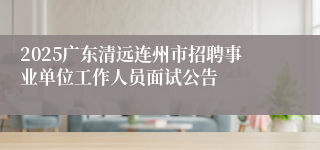 2025广东清远连州市招聘事业单位工作人员面试公告