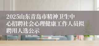 2025山东青岛市精神卫生中心招聘社会心理健康工作人员拟聘用人选公示