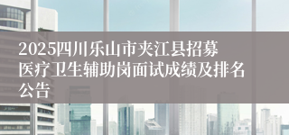 2025四川乐山市夹江县招募医疗卫生辅助岗面试成绩及排名公告