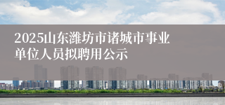 2025山东潍坊市诸城市事业单位人员拟聘用公示