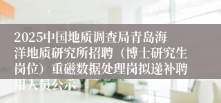 2025中国地质调查局青岛海洋地质研究所招聘（博士研究生岗位）重磁数据处理岗拟递补聘用人员公示